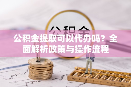 蚌山公积金提取可以代办吗？全面解析政策与操作流程