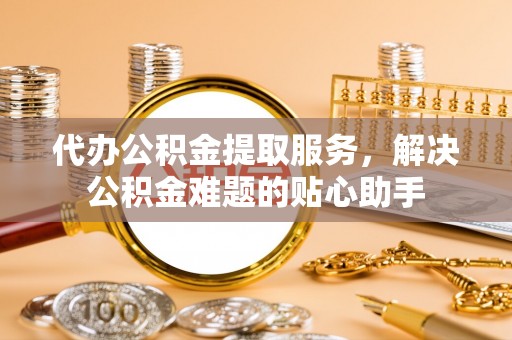 蚌山代办公积金提取服务，解决公积金难题的贴心助手