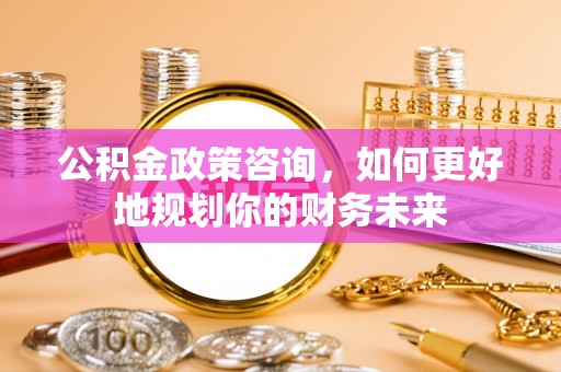 蚌山公积金政策咨询，如何更好地规划你的财务未来