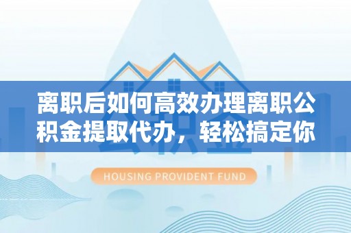 蚌山离职后如何高效办理离职公积金提取代办，轻松搞定你的公积金