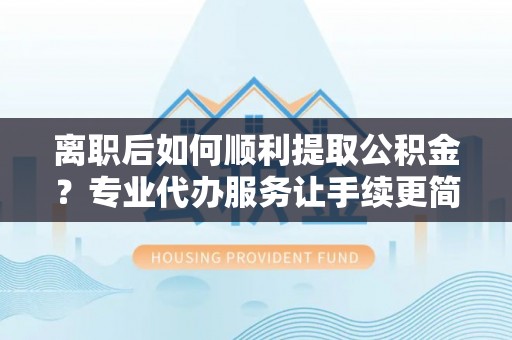 蚌山离职后如何顺利提取公积金？专业代办服务让手续更简单