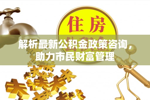 蚌山解析最新公积金政策咨询，助力市民财富管理