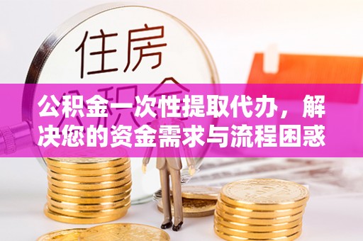蚌山公积金一次性提取代办，解决您的资金需求与流程困惑